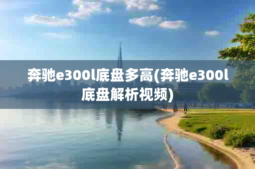 奔驰e300l底盘多高(奔驰e300l底盘解析视频)