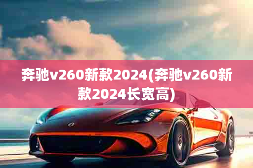 奔驰v260新款2024(奔驰v260新款2024长宽高)