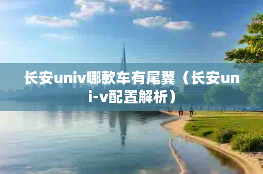 长安univ哪款车有尾翼（长安uni-v配置解析）