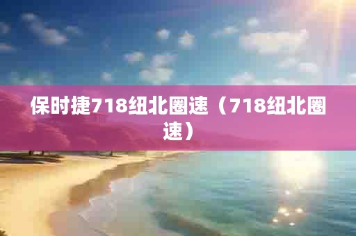 保时捷718纽北圈速（718纽北圈速）