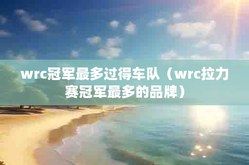 wrc冠军最多过得车队（wrc拉力赛冠军最多的品牌）