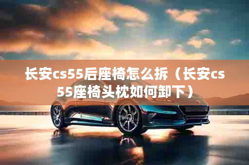 长安cs55后座椅怎么拆（长安cs55座椅头枕如何卸下）