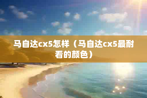 马自达cx5怎样（马自达cx5最耐看的颜色）