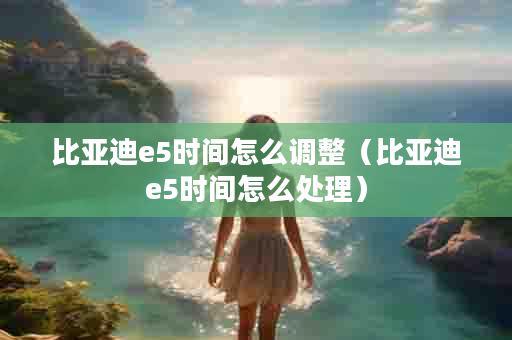 比亚迪e5时间怎么调整（比亚迪e5时间怎么处理）