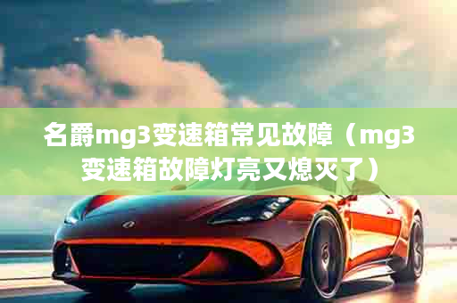 名爵mg3变速箱常见故障（mg3变速箱故障灯亮又熄灭了）