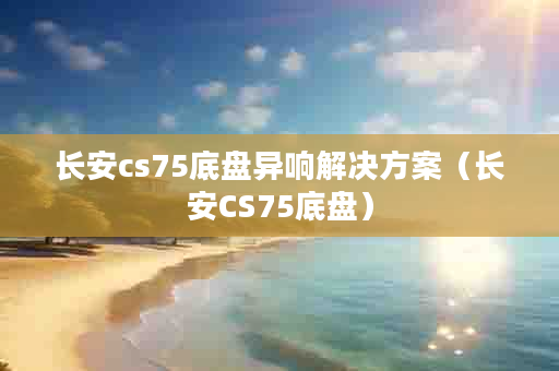 长安cs75底盘异响解决方案（长安CS75底盘）