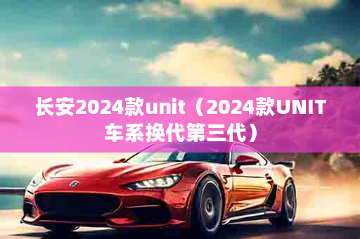 长安2024款unit（2024款UNIT车系换代第三代）