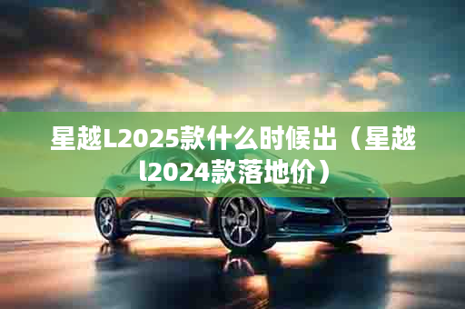 星越L2025款什么时候出（星越l2024款落地价）