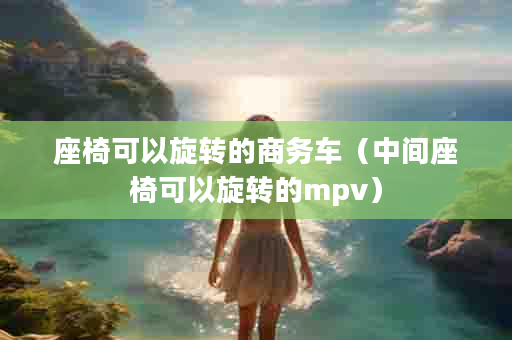 座椅可以旋转的商务车（中间座椅可以旋转的mpv）