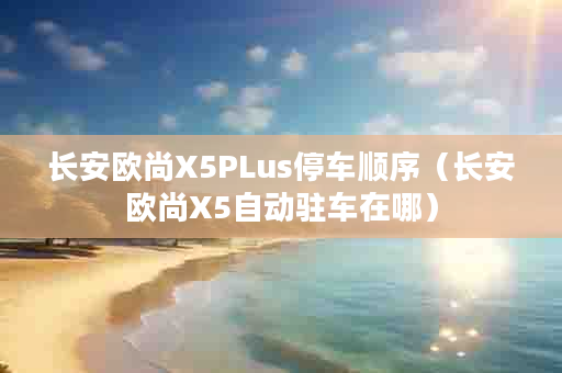 长安欧尚X5PLus停车顺序（长安欧尚X5自动驻车在哪）